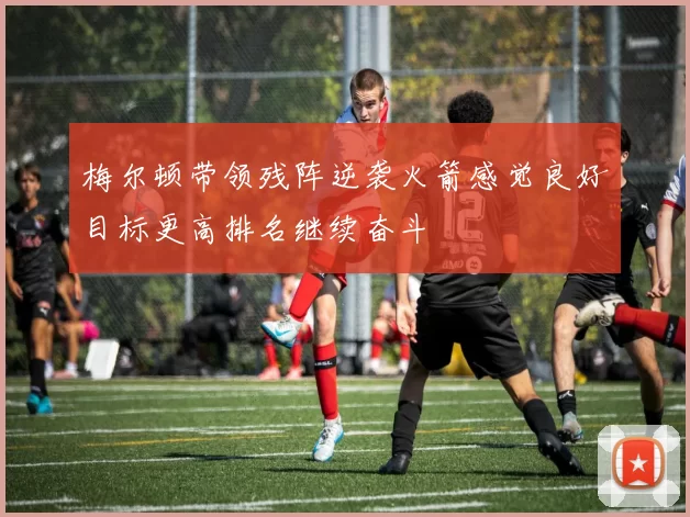 梅尔顿带领残阵逆袭火箭感觉良好目标更高排名继续奋斗