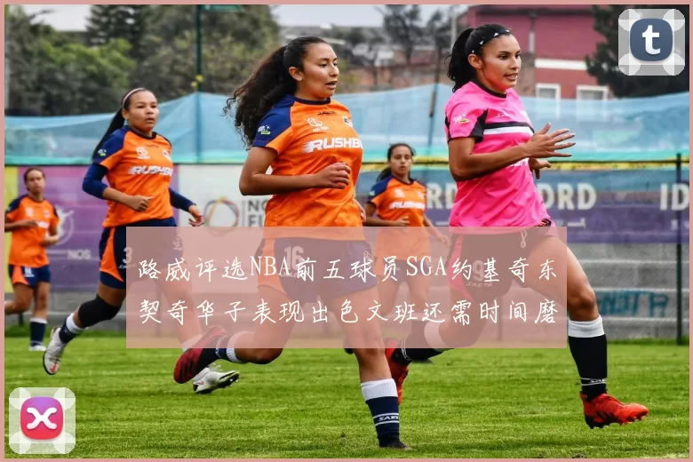 路威评选NBA前五球员SGA约基奇东契奇华子表现出色文班还需时间磨练