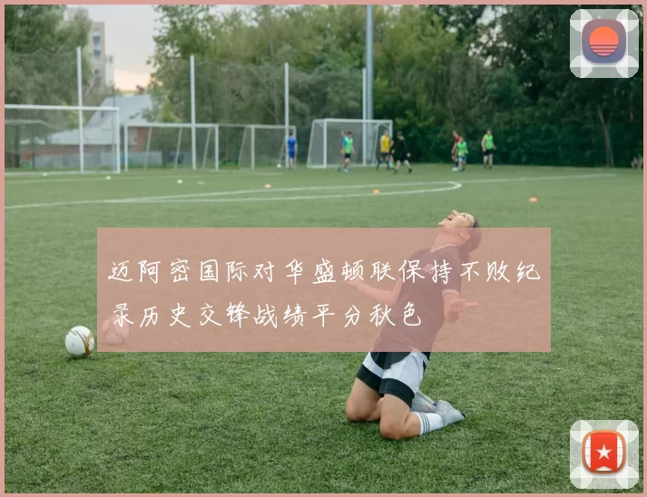 迈阿密国际对华盛顿联保持不败纪录历史交锋战绩平分秋色