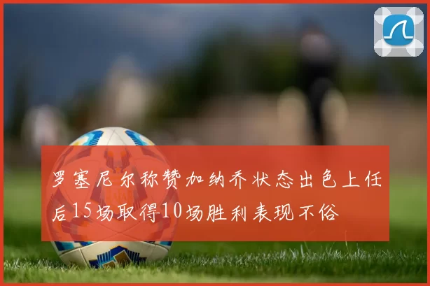 罗塞尼尔称赞加纳乔状态出色上任后15场取得10场胜利表现不俗