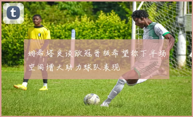 姆希塔良谈欧冠晋级希望称下半场空间增大助力球队表现
