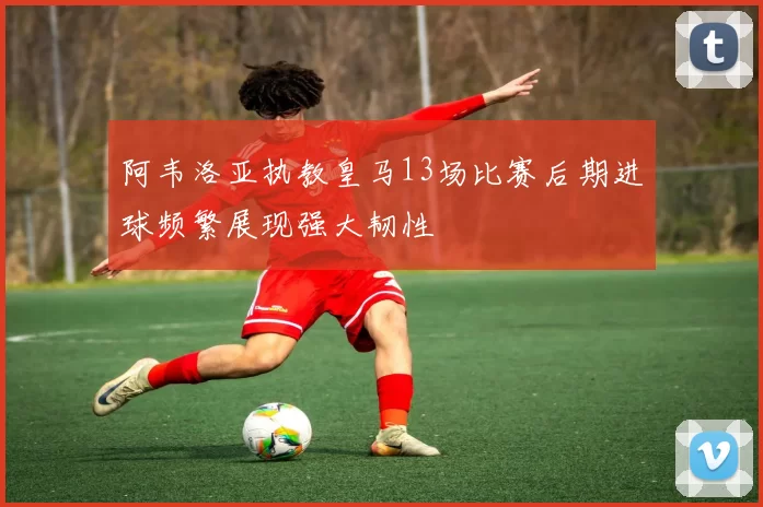 阿韦洛亚执教皇马13场比赛后期进球频繁展现强大韧性