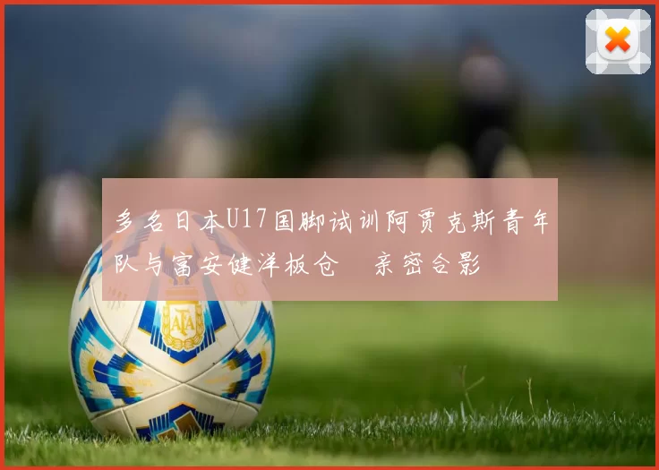 多名日本U17国脚试训阿贾克斯青年队与富安健洋板仓滉亲密合影