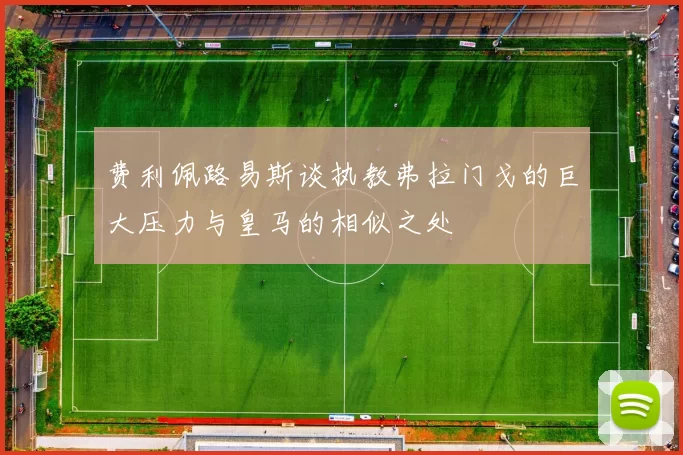 费利佩路易斯谈执教弗拉门戈的巨大压力与皇马的相似之处