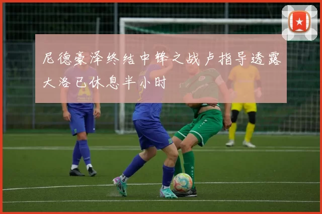 尼德豪泽终结中锋之战卢指导透露大洛已休息半小时
