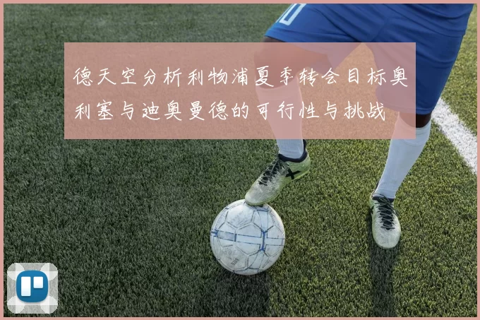 德天空分析利物浦夏季转会目标奥利塞与迪奥曼德的可行性与挑战