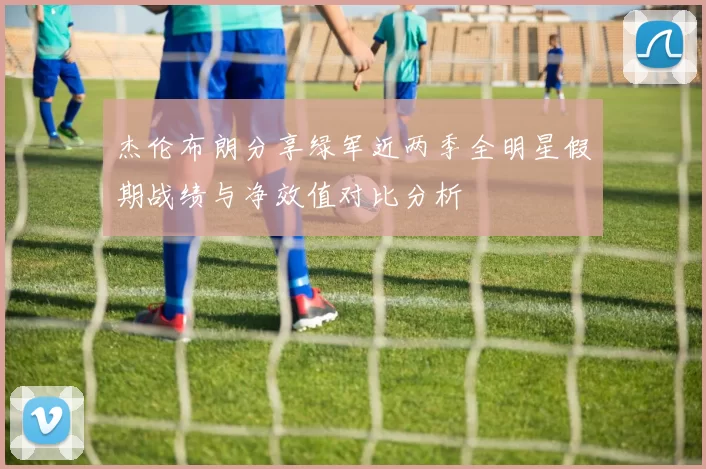 杰伦布朗分享绿军近两季全明星假期战绩与净效值对比分析