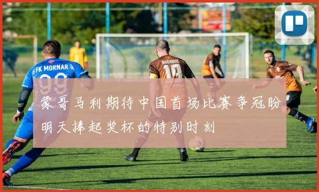 蒙哥马利期待中国首场比赛争冠盼明天捧起奖杯的特别时刻