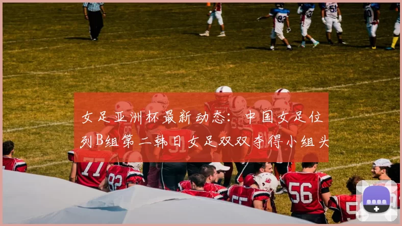 女足亚洲杯最新动态：中国女足位列B组第二韩日女足双双夺得小组头名