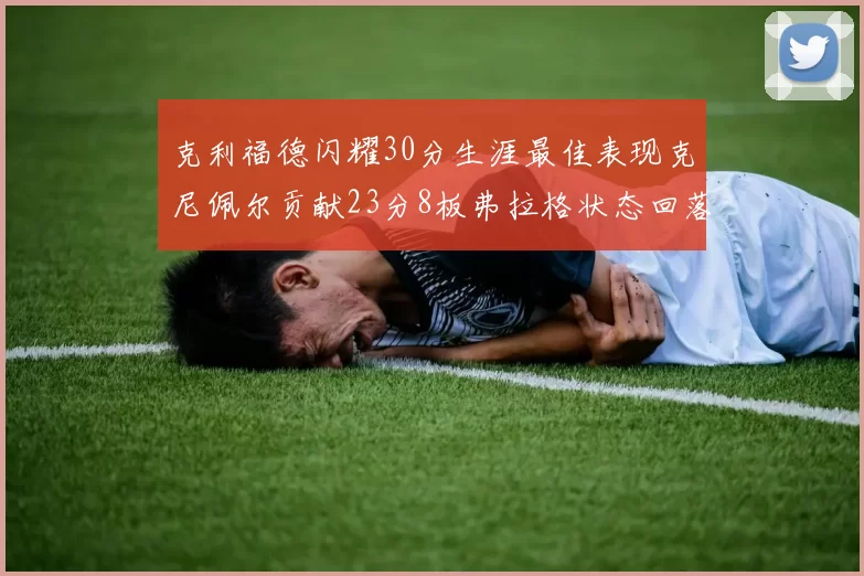 克利福德闪耀30分生涯最佳表现克尼佩尔贡献23分8板弗拉格状态回落仅得14分