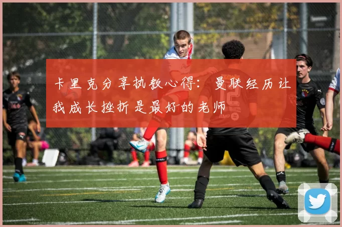 卡里克分享执教心得：曼联经历让我成长挫折是最好的老师