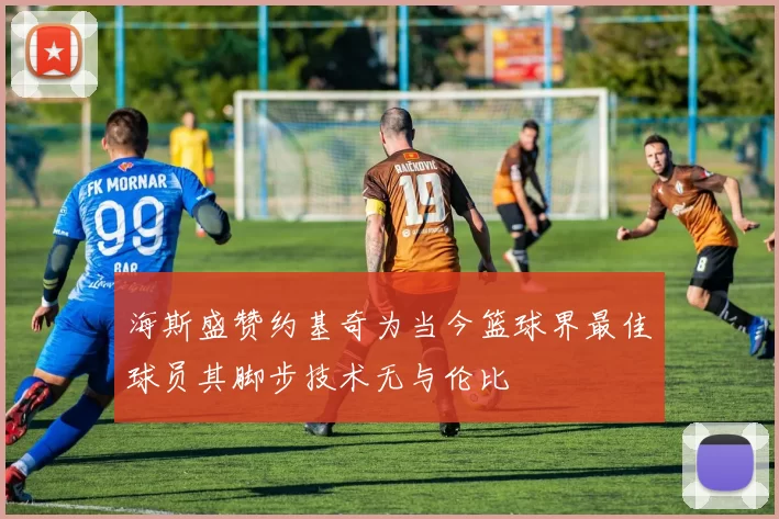 海斯盛赞约基奇为当今篮球界最佳球员其脚步技术无与伦比