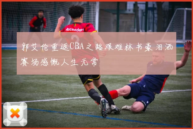 郭艾伦重返CBA之路艰难林书豪泪洒赛场感慨人生无常