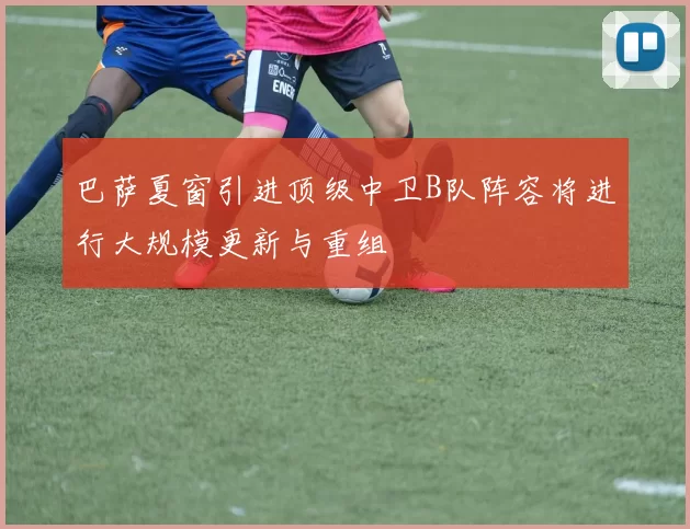 巴萨夏窗引进顶级中卫B队阵容将进行大规模更新与重组