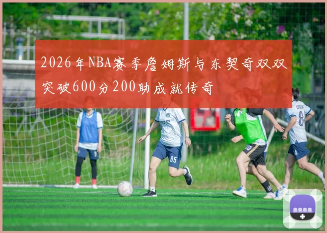 2026年NBA赛季詹姆斯与东契奇双双突破600分200助成就传奇