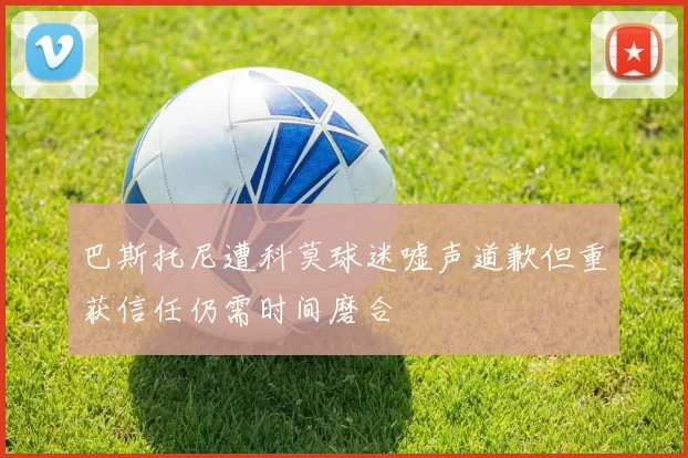 巴斯托尼遭科莫球迷嘘声道歉但重获信任仍需时间磨合