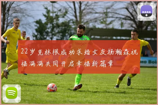22岁克林根成功求婚女友杨瀚森祝福满满共同开启幸福新篇章