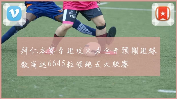 拜仁本赛季进攻火力全开预期进球数高达6645粒领跑五大联赛