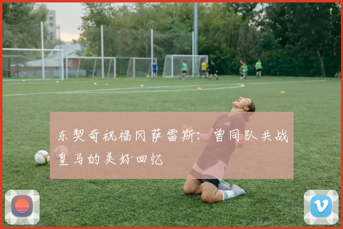 东契奇祝福冈萨雷斯：曾同队共战皇马的美好回忆