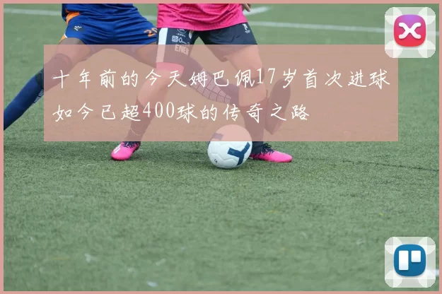 十年前的今天姆巴佩17岁首次进球如今已超400球的传奇之路