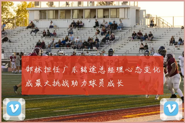 郜林担任广东铭途总经理心态变化成最大挑战助力球员成长