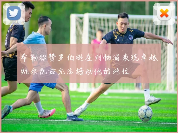 希勒称赞罗伯逊在利物浦表现卓越凯尔凯兹无法撼动他的地位