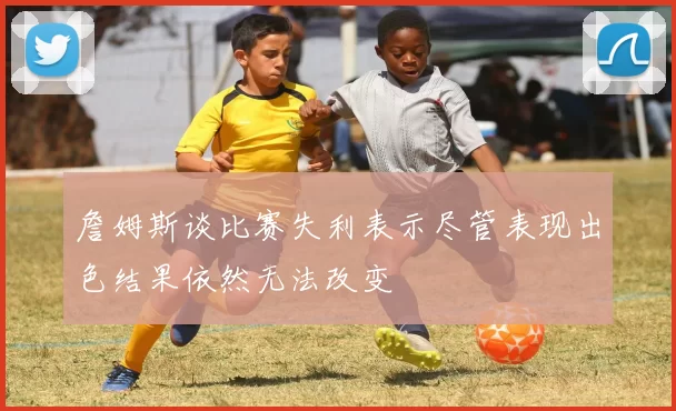 詹姆斯谈比赛失利表示尽管表现出色结果依然无法改变