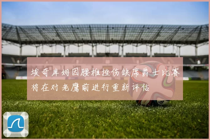 埃奇库姆因腰椎挫伤缺席爵士比赛将在对老鹰前进行重新评估