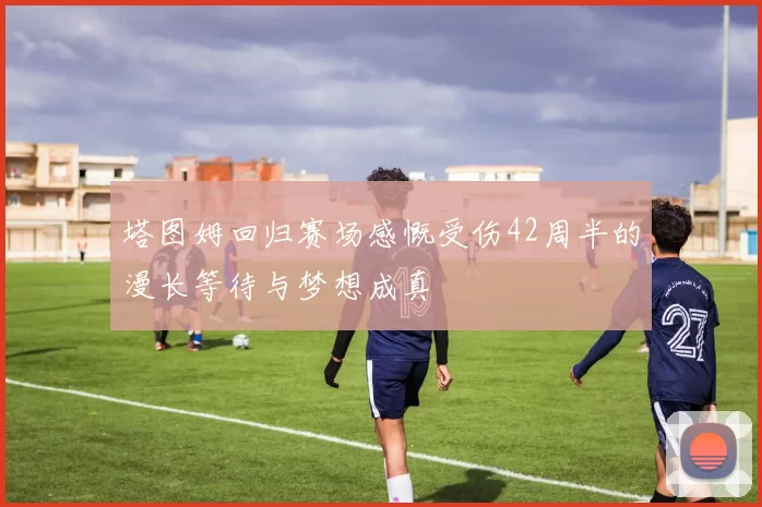 塔图姆回归赛场感慨受伤42周半的漫长等待与梦想成真