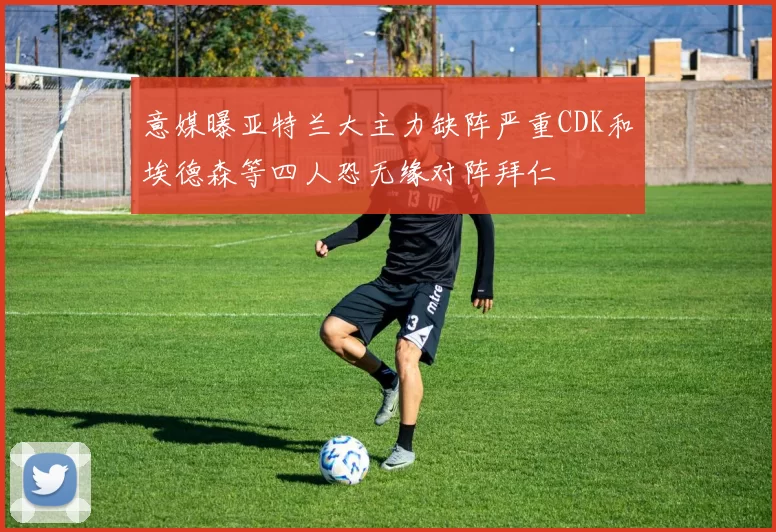 意媒曝亚特兰大主力缺阵严重CDK和埃德森等四人恐无缘对阵拜仁
