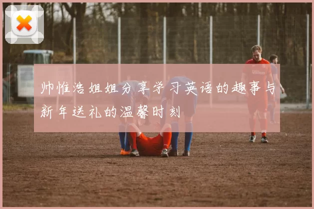 帅惟浩姐姐分享学习英语的趣事与新年送礼的温馨时刻