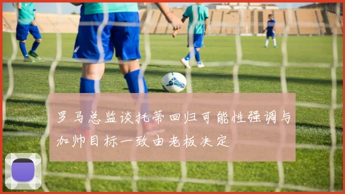 罗马总监谈托蒂回归可能性强调与加帅目标一致由老板决定