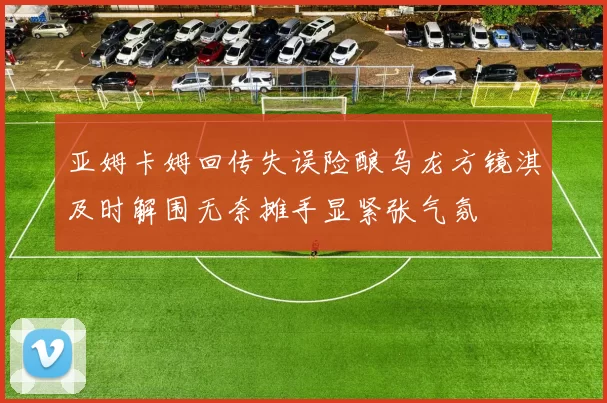 亚姆卡姆回传失误险酿乌龙方镜淇及时解围无奈摊手显紧张气氛