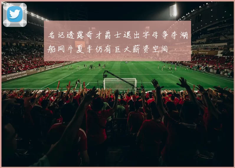 名记透露奇才爵士退出字母争夺湖船网牛夏季仍有巨大薪资空间