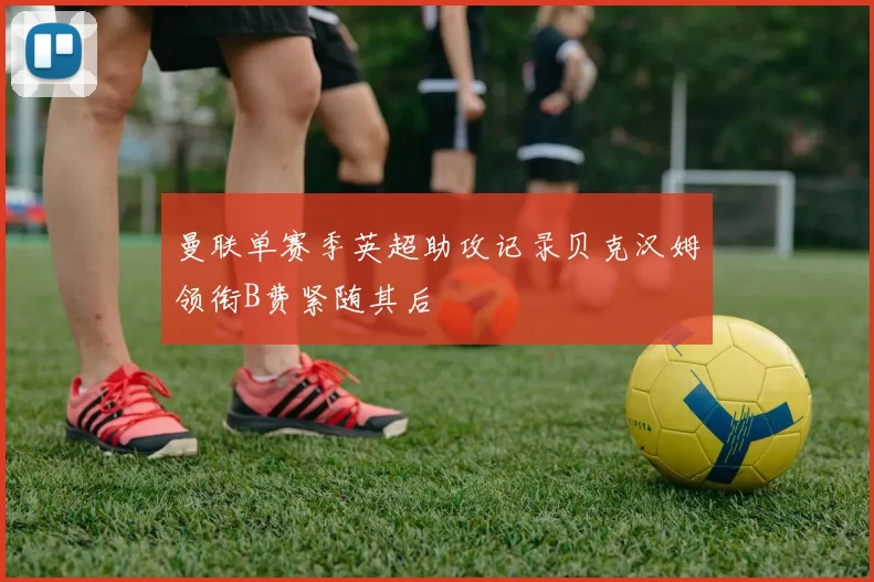 曼联单赛季英超助攻记录贝克汉姆领衔B费紧随其后