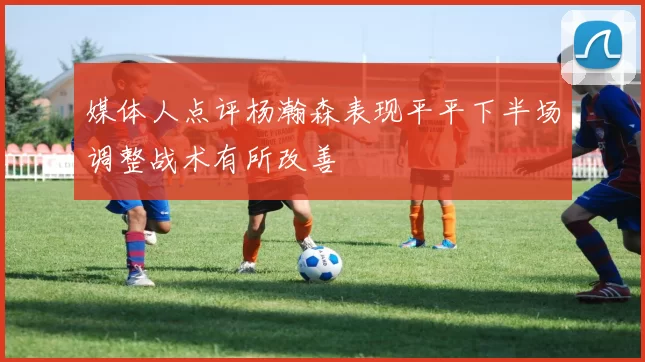 媒体人点评杨瀚森表现平平下半场调整战术有所改善
