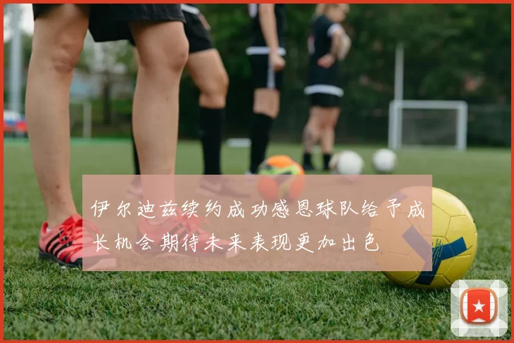伊尔迪兹续约成功感恩球队给予成长机会期待未来表现更加出色