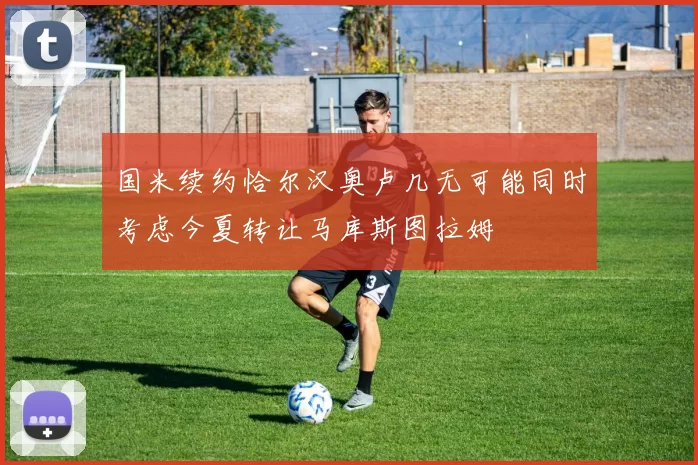 国米续约恰尔汉奥卢几无可能同时考虑今夏转让马库斯图拉姆