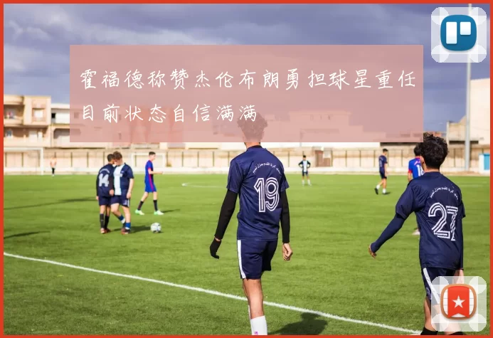 霍福德称赞杰伦布朗勇担球星重任目前状态自信满满