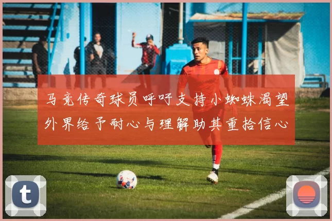 马竞传奇球员呼吁支持小蜘蛛渴望外界给予耐心与理解助其重拾信心